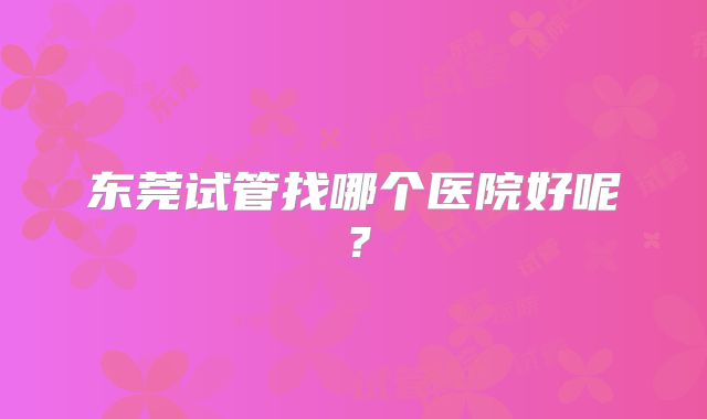 东莞试管找哪个医院好呢?