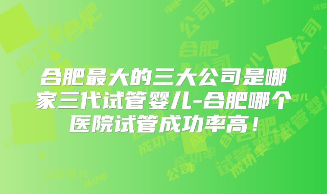 合肥最大的三大公司是哪家三代试管婴儿-合肥哪个医院试管成功率高!