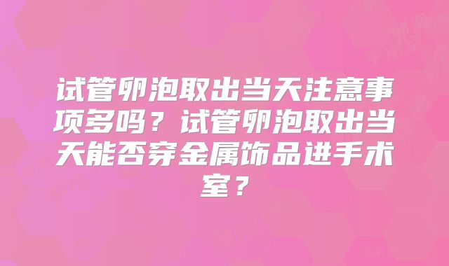 试管卵泡取出当天注意事项多吗?试管卵泡取出当天能否穿金属饰品进手术室?