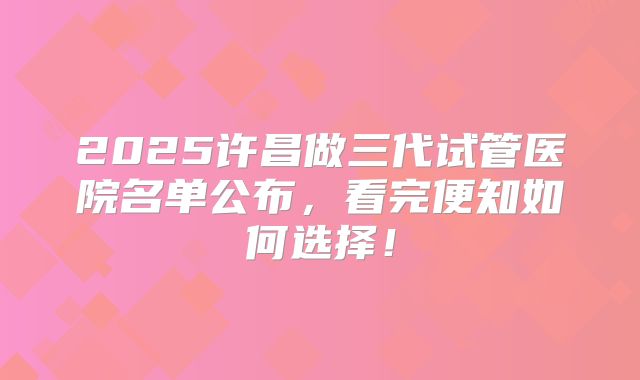 2025许昌做三代试管医院名单公布，看完便知如何选择！