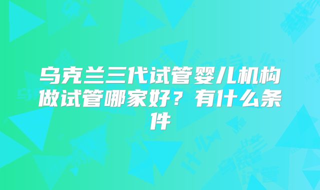乌克兰三代试管婴儿机构做试管哪家好?有什么条件