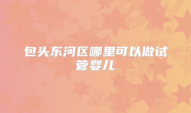 包头东河区哪里可以做试管婴儿