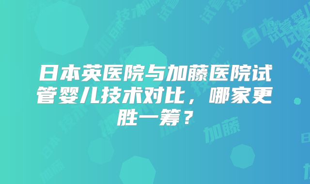 日本英医院与加藤医院试管婴儿技术对比，哪家更胜一筹？