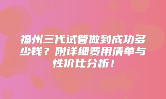 福州三代试管做到成功多少钱？附详细费用清单与性价比分析！