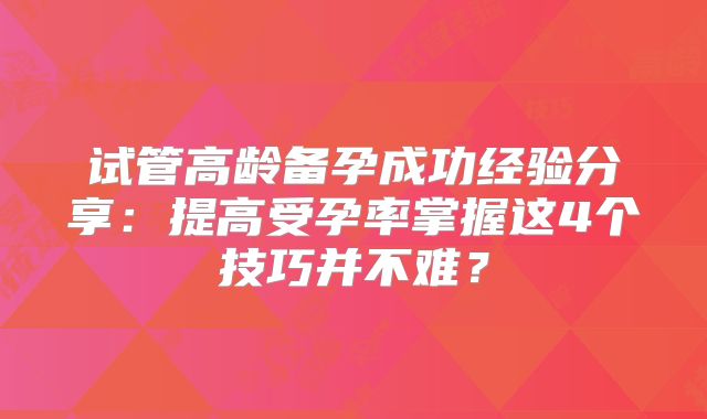 试管高龄备孕成功经验分享：提高受孕率掌握这4个技巧并不难？
