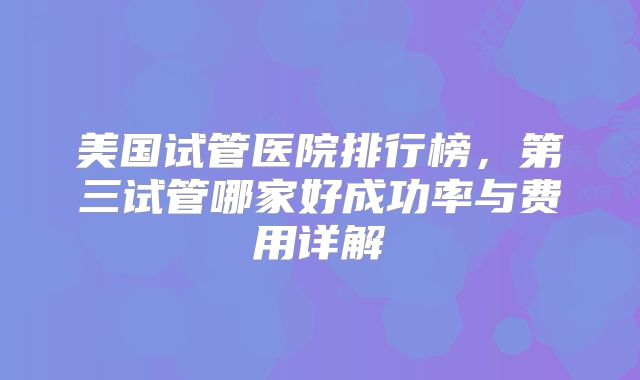 美国试管医院排行榜,第三试管哪家好成功率与费用详解