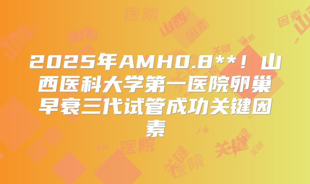 2025年AMH0.8**!山西医科大学第一医院卵巢早衰三代试管成功关键因素