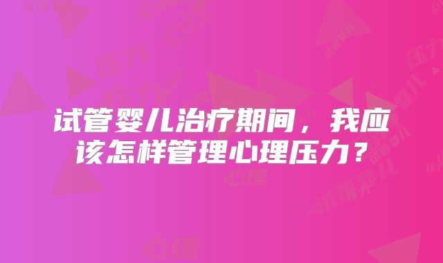 试管婴儿治疗期间,我应该怎样管理心理压力?