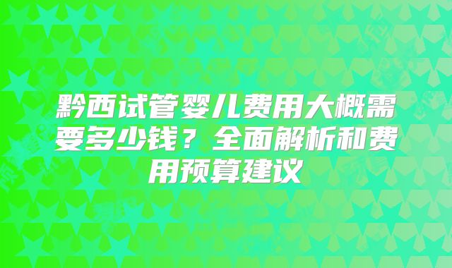 黔西试管婴儿费用大概需要多少钱?全面解析和费用预算建议