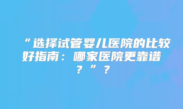 “选择试管婴儿医院的比较好指南:哪家医院更靠谱?”?