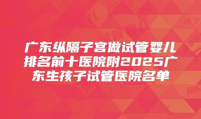 广东纵隔子宫做试管婴儿排名前十医院附2025广东生孩子试管医院名单