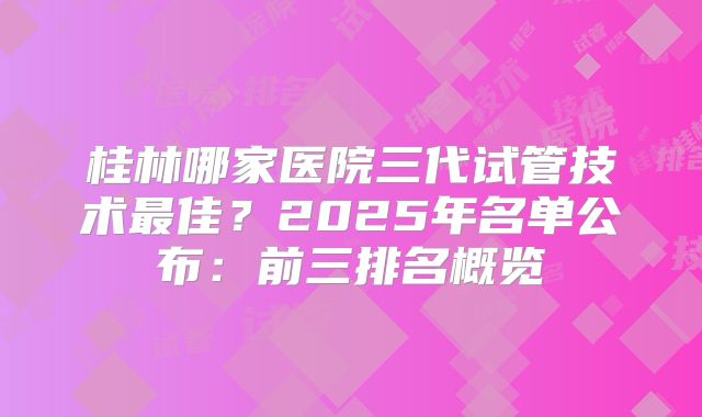 桂林哪家医院三代试管技术最佳?2025年名单公布:前三排名概览