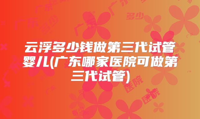 云浮多少钱做第三代试管婴儿(广东哪家医院可做第三代试管)