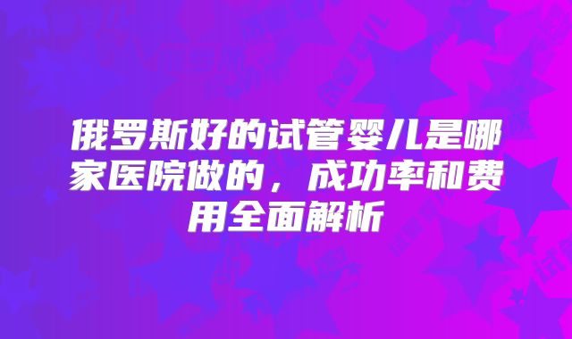 俄罗斯好的试管婴儿是哪家医院做的,成功率和费用全面解析
