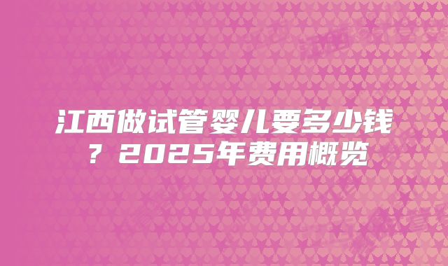 江西做试管婴儿要多少钱？2025年费用概览