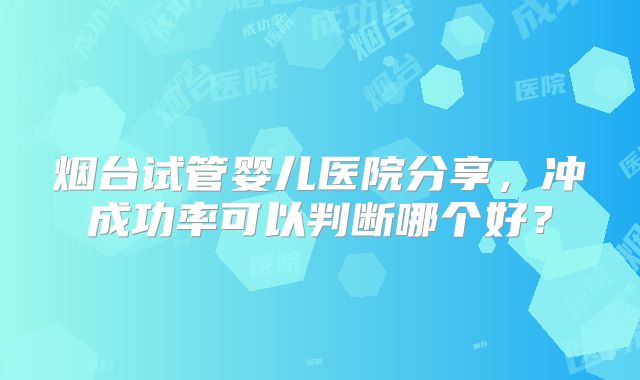 烟台试管婴儿医院分享,冲成功率可以判断哪个好?