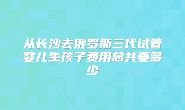 从长沙去俄罗斯三代试管婴儿生孩子费用总共要多少