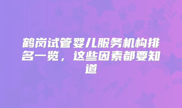 鹤岗试管婴儿服务机构排名一览，这些因素都要知道