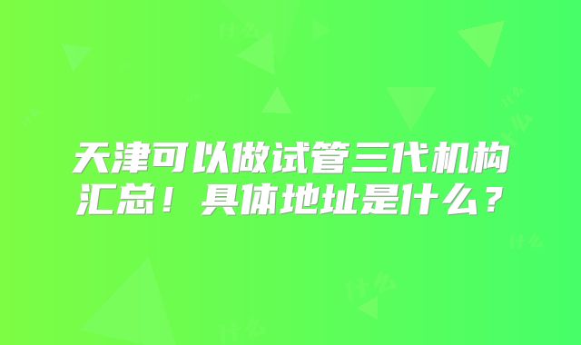天津可以做试管三代机构汇总!具体地址是什么?