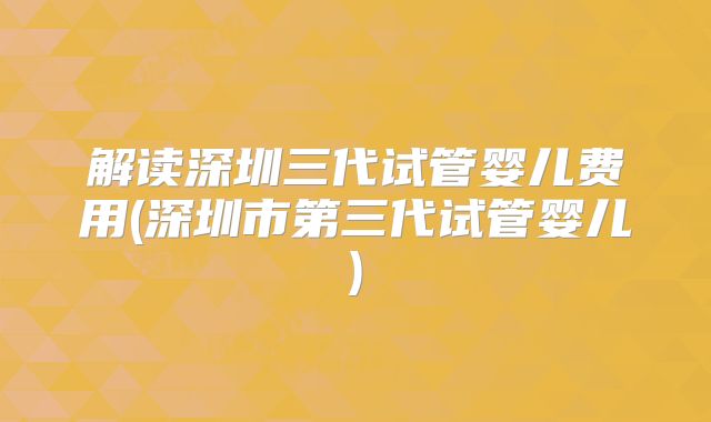 解读深圳三代试管婴儿费用(深圳市第三代试管婴儿)
