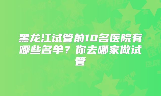 黑龙江试管前10名医院有哪些名单?你去哪家做试管