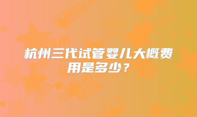 杭州三代试管婴儿大概费用是多少？