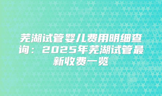 芜湖试管婴儿费用明细查询：2025年芜湖试管最新收费一览