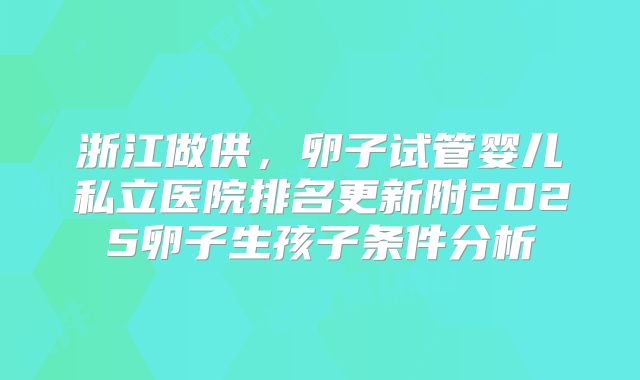 浙江做供，卵子试管婴儿私立医院排名更新附2025卵子生孩子条件分析