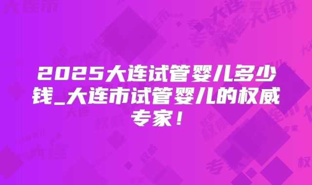 2025大连试管婴儿多少钱_大连市试管婴儿的权威专家!