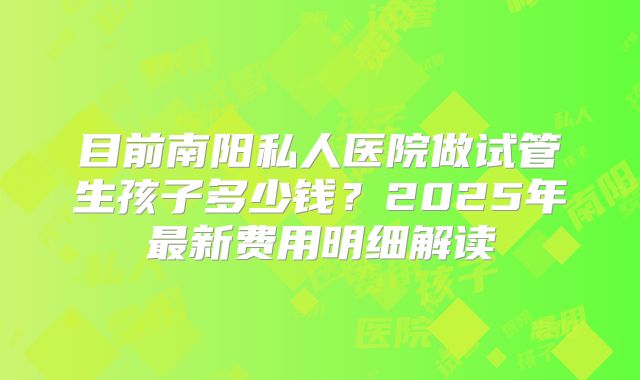 目前南阳私人医院做试管生孩子多少钱？2025年最新费用明细解读