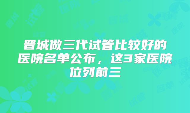 晋城做三代试管比较好的医院名单公布，这3家医院位列前三