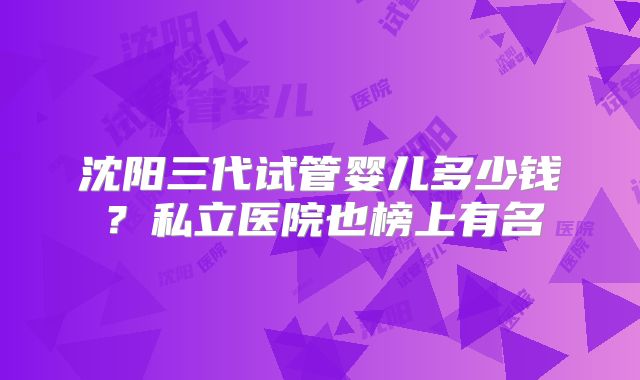 沈阳三代试管婴儿多少钱?私立医院也榜上有名