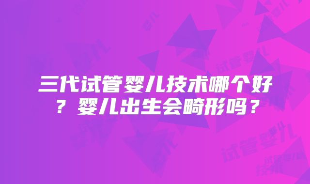 三代试管婴儿技术哪个好?婴儿出生会畸形吗?