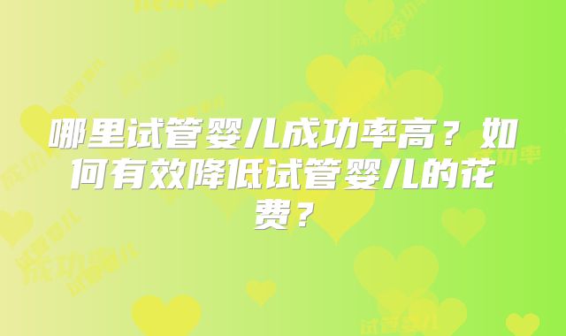 哪里试管婴儿成功率高?如何有效降低试管婴儿的花费?