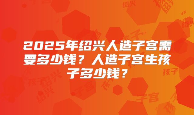 2025年绍兴人造子宫需要多少钱?人造子宫生孩子多少钱?