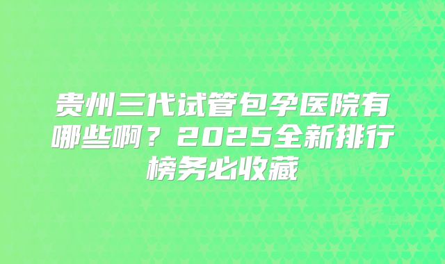 贵州三代试管包孕医院有哪些啊?2025全新排行榜务必收藏