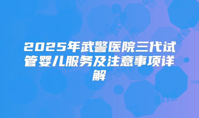 2025年武警医院三代试管婴儿服务及注意事项详解