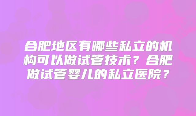 合肥地区有哪些私立的机构可以做试管技术?合肥做试管婴儿的私立医院?