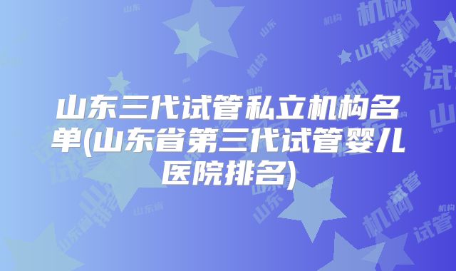 山东三代试管私立机构名单(山东省第三代试管婴儿医院排名)