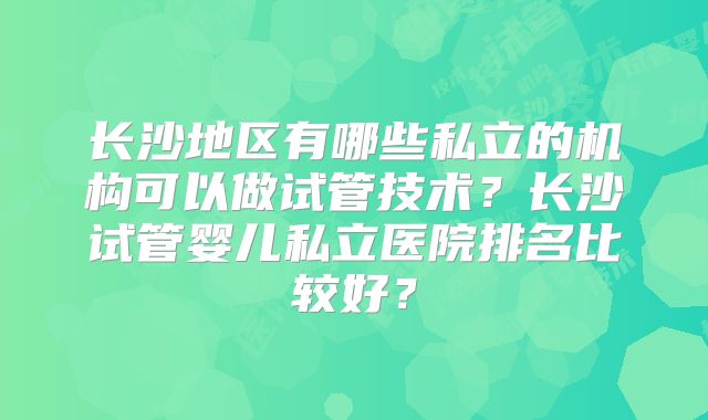 长沙地区有哪些私立的机构可以做试管技术?长沙试管婴儿私立医院排名比较好?
