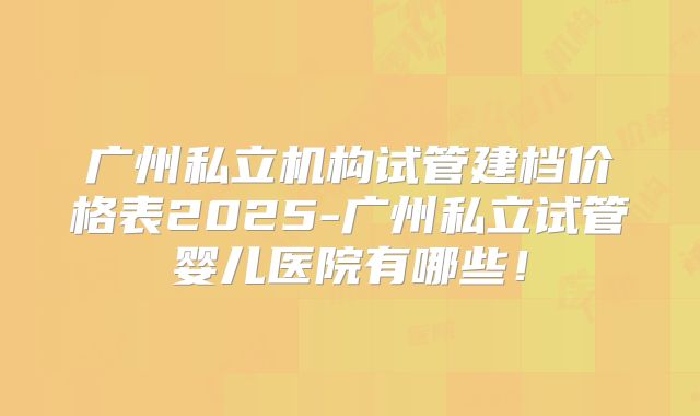 广州私立机构试管建档价格表2025-广州私立试管婴儿医院有哪些!