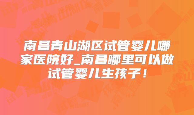 南昌青山湖区试管婴儿哪家医院好_南昌哪里可以做试管婴儿生孩子!