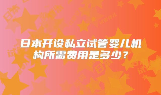 日本开设私立试管婴儿机构所需费用是多少?