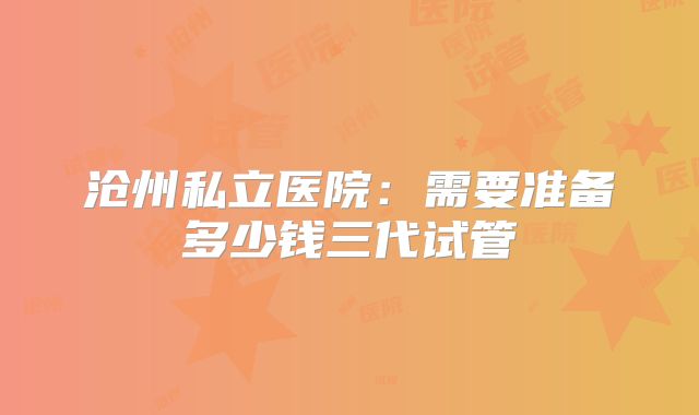 沧州私立医院:需要准备多少钱三代试管
