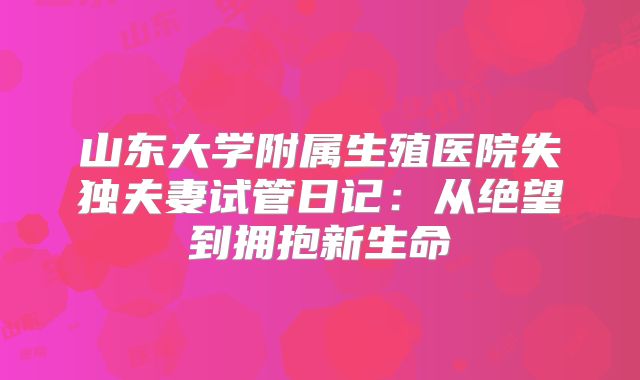 山东大学附属生殖医院失独夫妻试管日记：从绝望到拥抱新生命