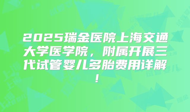 2025瑞金医院上海交通大学医学院,附属开展三代试管婴儿多胎费用详解!