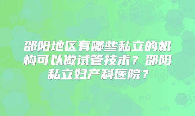 邵阳地区有哪些私立的机构可以做试管技术？邵阳私立妇产科医院？