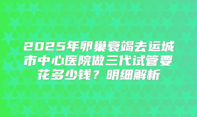2025年卵巢衰竭去运城市中心医院做三代试管要花多少钱？明细解析