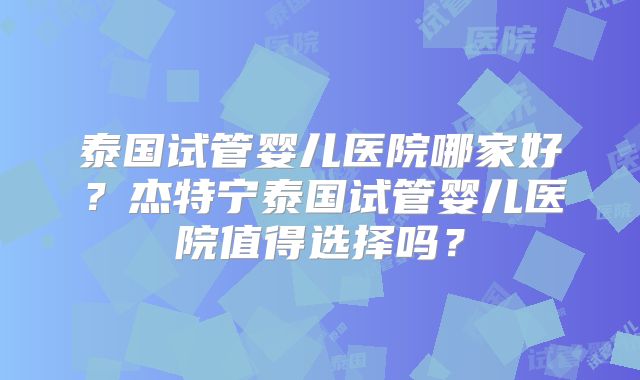 泰国试管婴儿医院哪家好?杰特宁泰国试管婴儿医院值得选择吗?