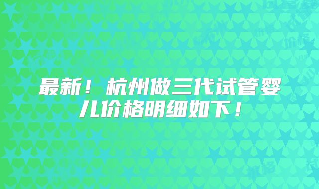 最新!杭州做三代试管婴儿价格明细如下!